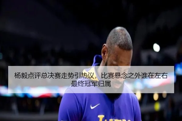 杨毅点评总决赛走势引热议，比赛悬念之外谁在左右最终冠军归属（Tencent Sports）
